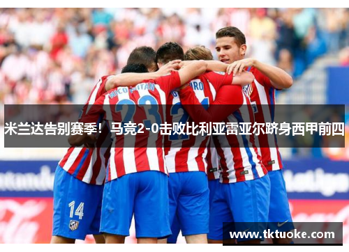 米兰达告别赛季！马竞2-0击败比利亚雷亚尔跻身西甲前四