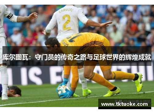 库尔图瓦：守门员的传奇之路与足球世界的辉煌成就